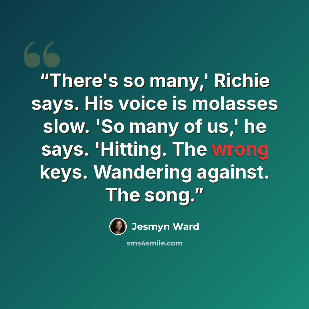 “There's so many,' Richie says. His voice is molasses slow. 'So many of us,' he says. 'Hitting. The wrong keys. Wandering against. The song.” quote by Jesmyn Ward