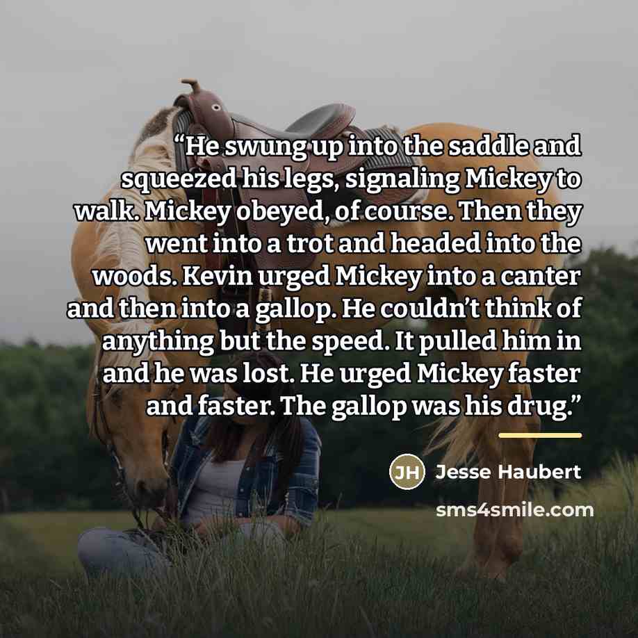 “He swung up into the saddle and squeezed his legs, signaling Mickey to walk. Mickey obeyed, of course. Then they went into a trot and headed into the woods. Kevin urged Mickey into a canter and then into a gallop. He couldn’t think of anything but the speed. It pulled him in and he was lost. He…” quote by Jesse Haubert