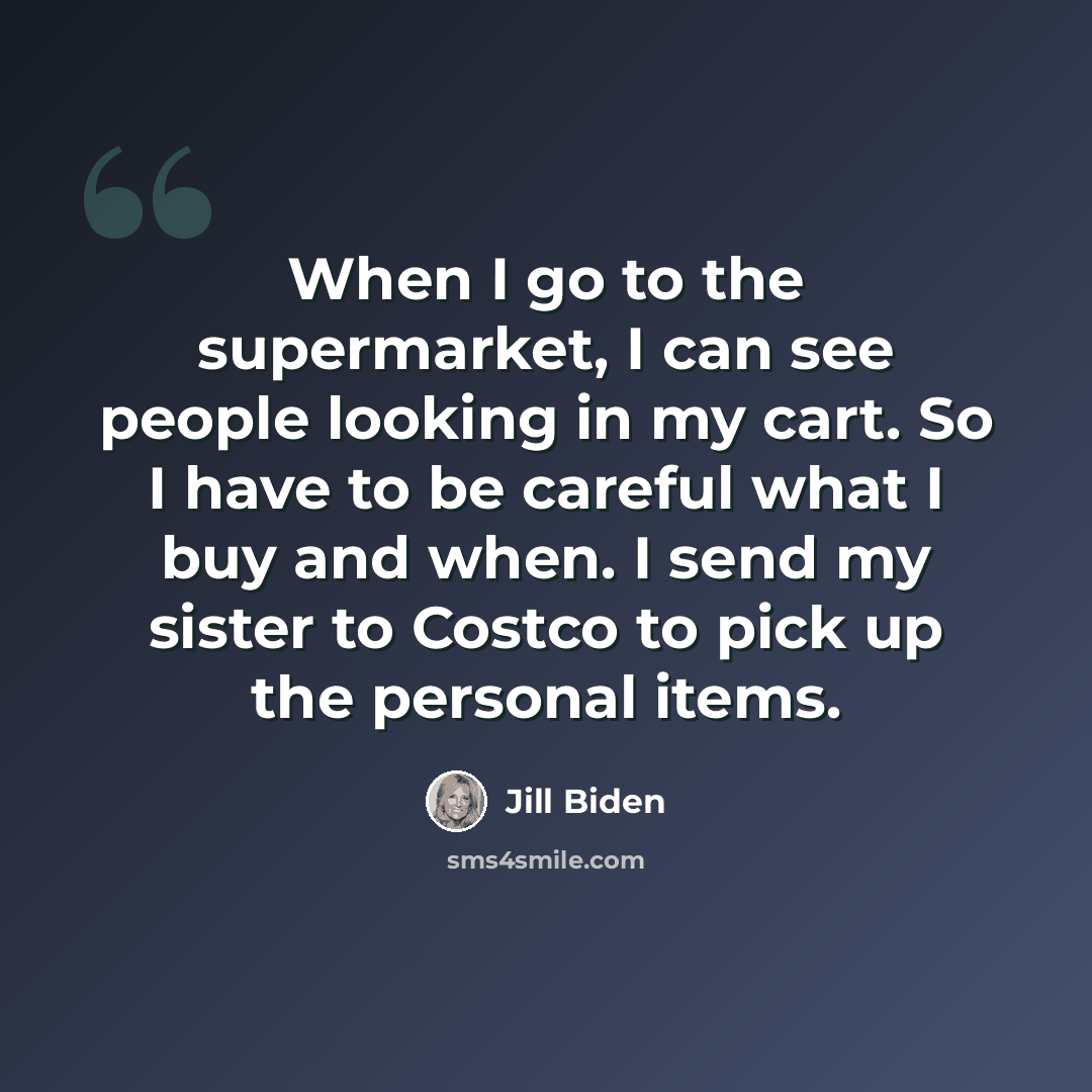 “When I go to the supermarket, I can see people looking in my cart. So I have to be careful what I buy and when. I send my sister to Costco to pick up the personal items.” quote by Jill Biden