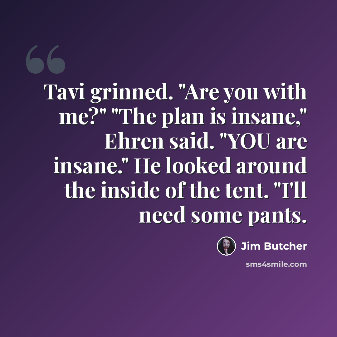 “Tavi grinned. "Are you with me?" "The plan is insane," Ehren said. "YOU are insane." He looked around the inside of the tent. "I'll need some pants.” quote by Jim Butcher