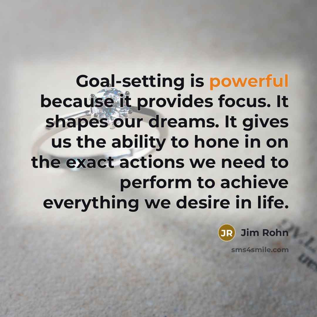 “Goal-setting is powerful because it provides focus. It shapes our dreams. It gives us the ability to hone in on the exact actions we need to perform to achieve everything we desire in life.” quote by Jim Rohn