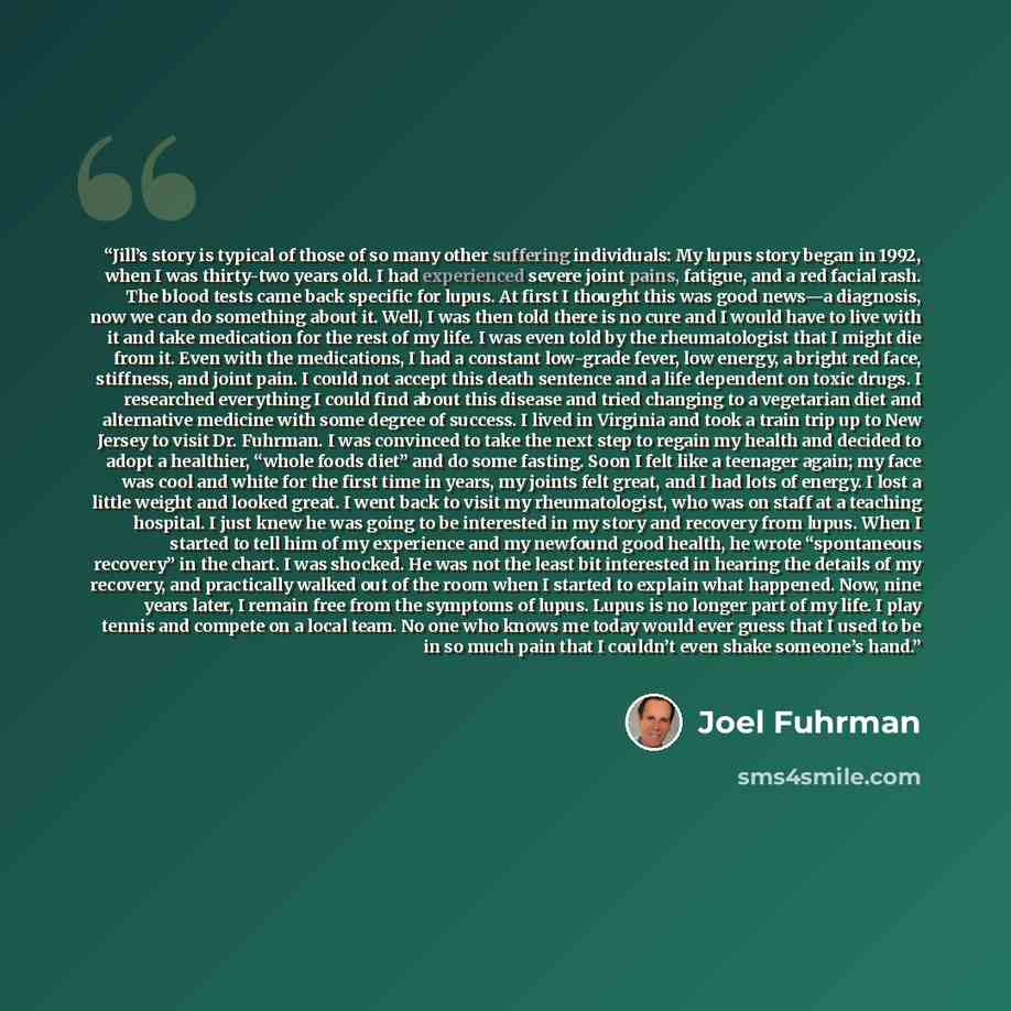 “Jill’s story is typical of those of so many other suffering individuals: My lupus story began in 1992, when I was thirty-two years old. I had experienced severe joint pains, fatigue, and a red facial rash. The blood tests came back specific for lupus. At first I thought this was good news—a…” quote by Joel Fuhrman