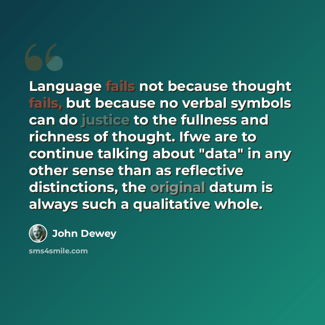 “Language fails not because thought fails, but because no verbal symbols can do justice to the fullness and richness of thought. Ifwe are to continue talking about "data" in any other sense than as reflective distinctions, the original datum is always such a qualitative whole.” quote by John Dewey