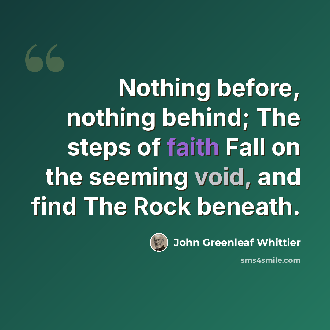 “Nothing before, nothing behind; The steps of faith Fall on the seeming void, and find The Rock beneath.” quote by John Greenleaf Whittier
