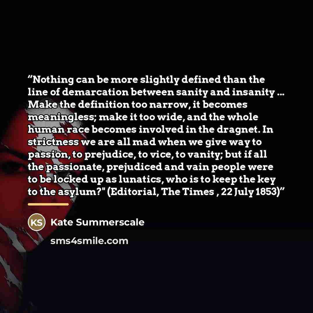 “Nothing can be more slightly defined than the line of demarcation between sanity and insanity ... Make the definition too narrow, it becomes meaningless; make it too wide, and the whole human race becomes involved in the dragnet. In strictness we are all mad when we give way to passion, to…” quote by Kate Summerscale