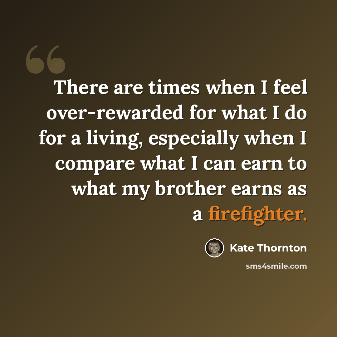 “There are times when I feel over-rewarded for what I do for a living, especially when I compare what I can earn to what my brother earns as a firefighter.” quote by Kate Thornton