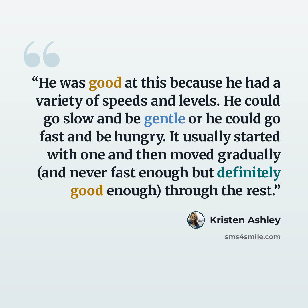 “He was good at this because he had a variety of speeds and levels. He could go slow and be gentle or he could go fast and be hungry. It usually started with one and then moved gradually (and never fast enough but definitely good enough) through the rest.” quote by Kristen Ashley