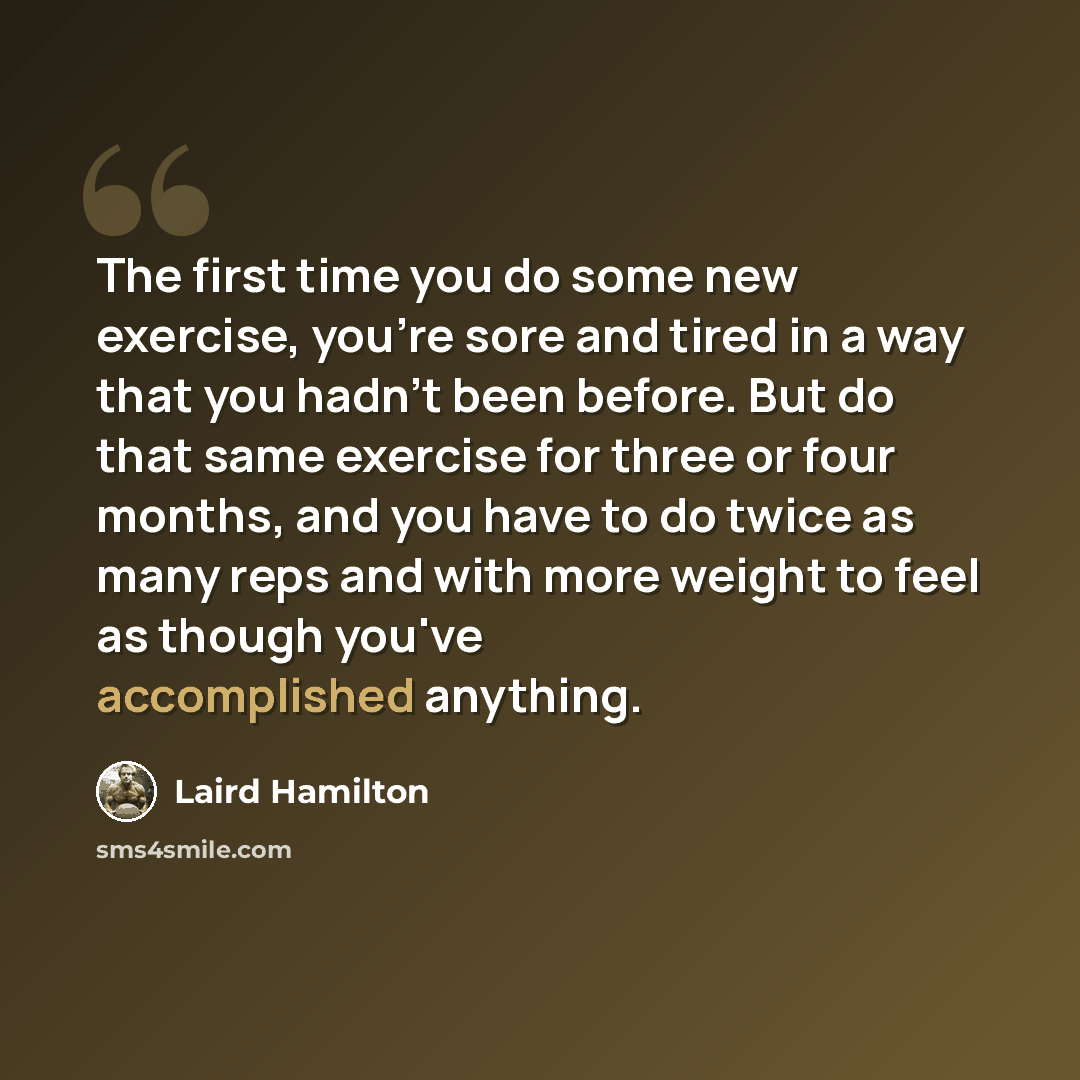 “The first time you do some new exercise, you're sore and tired in a way that you hadn't been before. But do that same exercise for three or four months, and you have to do twice as many reps and with more weight to feel as though you've accomplished anything.” quote by Laird Hamilton