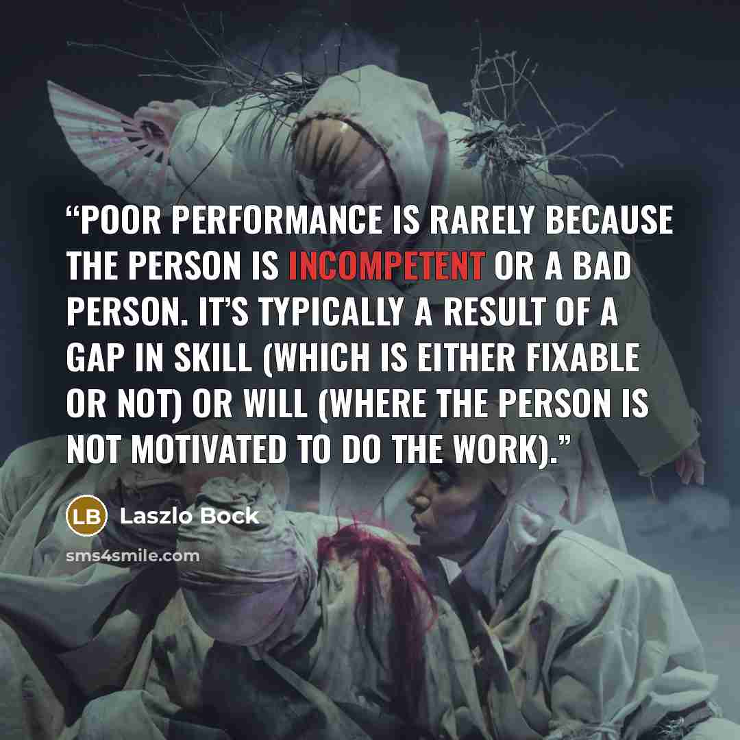 “Poor performance is rarely because the person is incompetent or a bad person. It’s typically a result of a gap in skill (which is either fixable or not) or will (where the person is not motivated to do the work).” quote by Laszlo Bock
