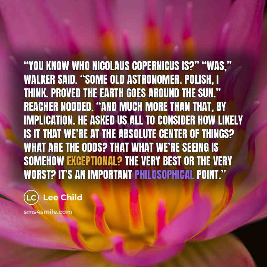 “You know who Nicolaus Copernicus is?” “Was,” Walker said. “Some old astronomer. Polish, I think. Proved the earth goes around the sun.” Reacher nodded. “And much more than that, by implication. He asked us all to consider how likely is it that we’re at the absolute center of things? What are the…” quote by Lee Child