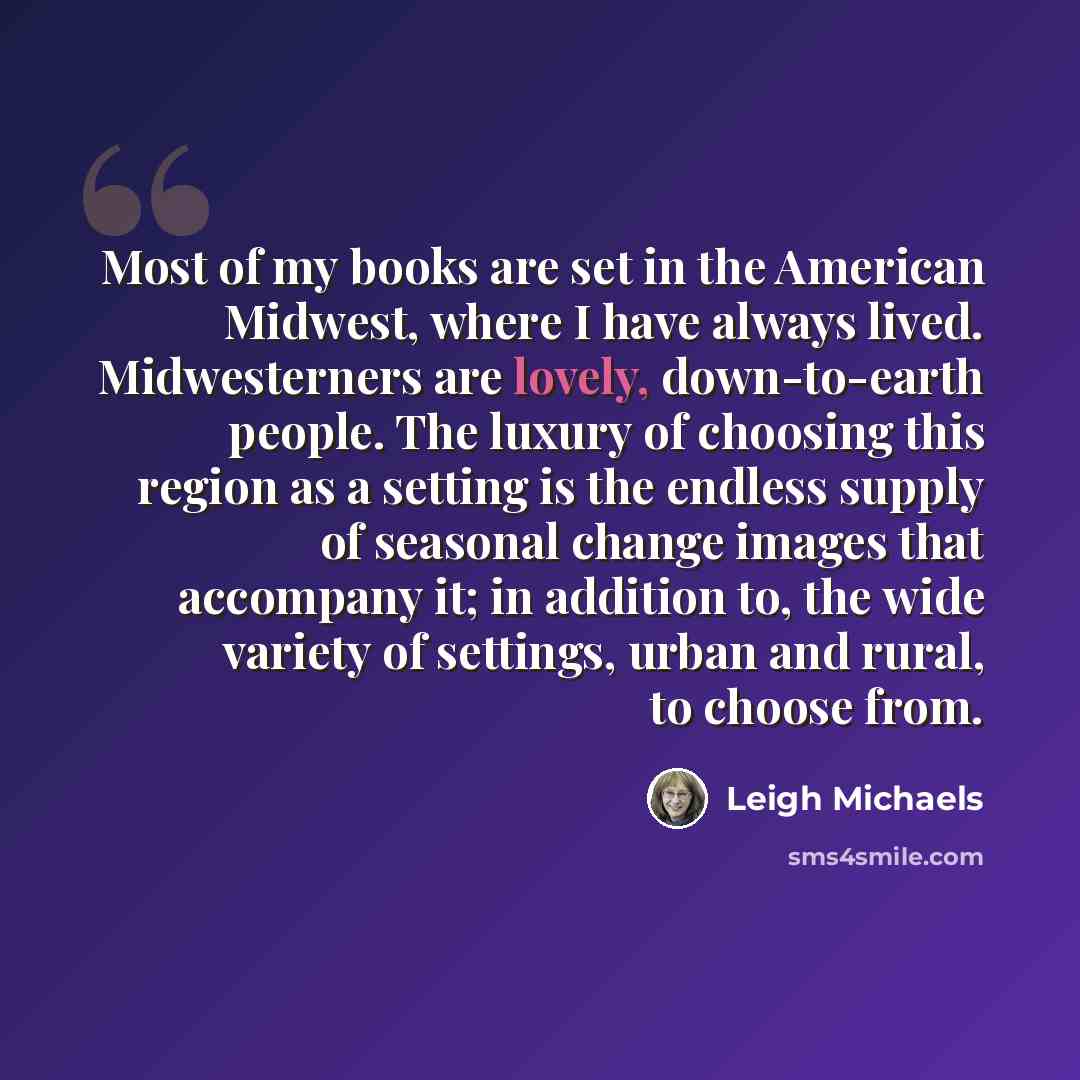 “Most of my books are set in the American Midwest, where I have always lived. Midwesterners are lovely, down-to-earth people. The luxury of choosing this region as a setting is the endless supply of seasonal change images that accompany it; in addition to, the wide variety of settings, urban and…” quote by Leigh Michaels