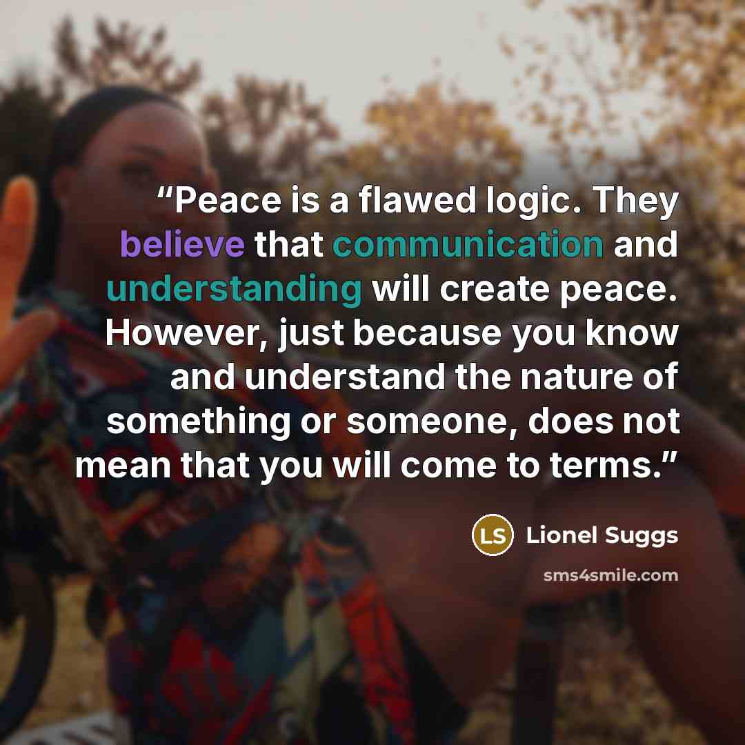 “Peace is a flawed logic. They believe that communication and understanding will create peace. However, just because you know and understand the nature of something or someone, does not mean that you will come to terms.” quote by Lionel Suggs