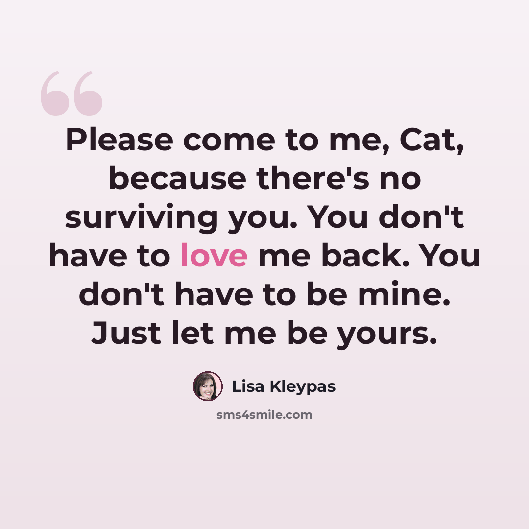 “Please come to me, Cat, because there's no surviving you. You don't have to love me back. You don't have to be mine. Just let me be yours.” quote by Lisa Kleypas