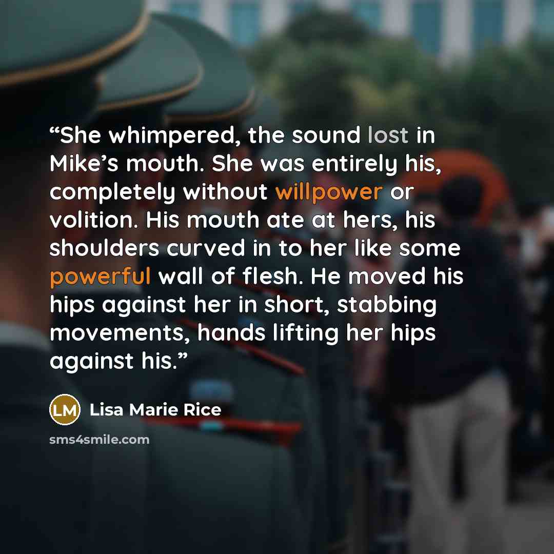 “She whimpered, the sound lost in Mike’s mouth. She was entirely his, completely without willpower or volition. His mouth ate at hers, his shoulders curved in to her like some powerful wall of flesh. He moved his hips against her in short, stabbing movements, hands lifting her hips against his.” quote by Lisa Marie Rice