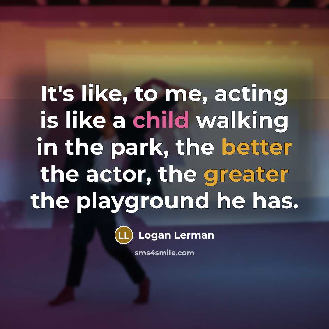 “It's like, to me, acting is like a child walking in the park, the better the actor, the greater the playground he has.” quote by Logan Lerman