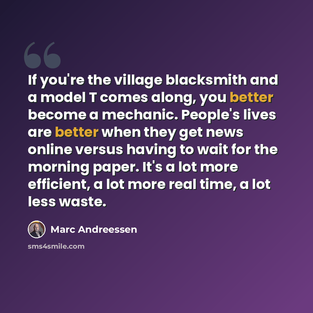 “If you're the village blacksmith and a model T comes along, you better become a mechanic. People's lives are better when they get news online versus having to wait for the morning paper. It's a lot more efficient, a lot more real time, a lot less waste.” quote by Marc Andreessen