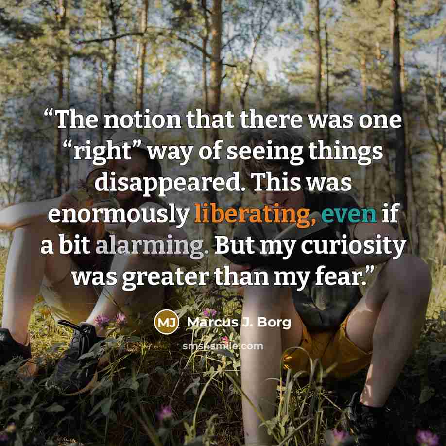 “The notion that there was one “right” way of seeing things disappeared. This was enormously liberating, even if a bit alarming. But my curiosity was greater than my fear.” quote by Marcus J. Borg