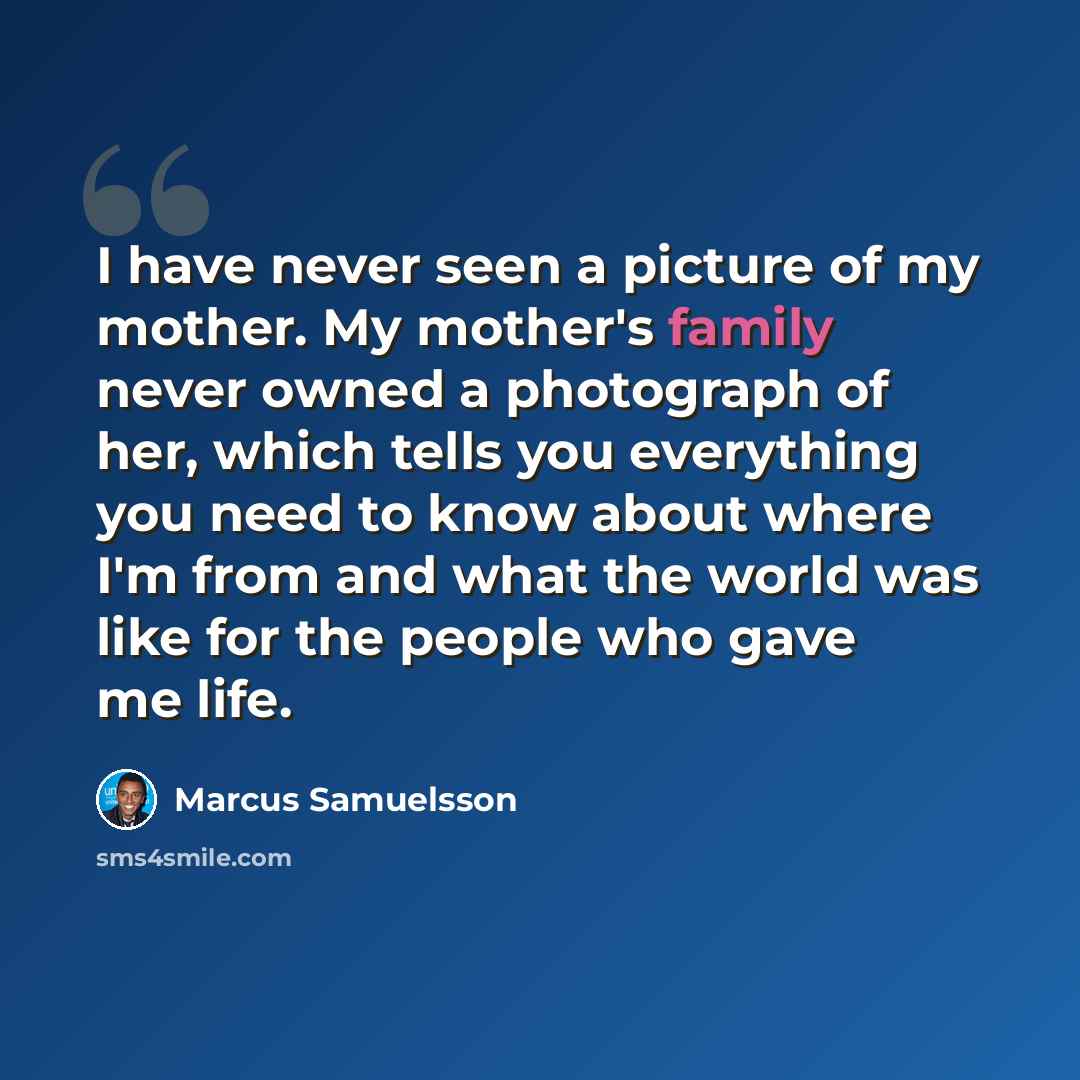 “I have never seen a picture of my mother. My mother's family never owned a photograph of her, which tells you everything you need to know about where I'm from and what the world was like for the people who gave me life.” quote by Marcus Samuelsson
