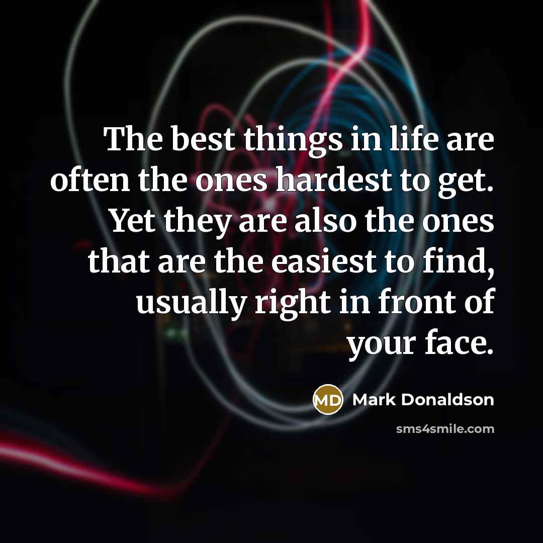 “The best things in life are often the ones hardest to get. Yet they are also the ones that are the easiest to find, usually right in front of your face.” quote by Mark Donaldson