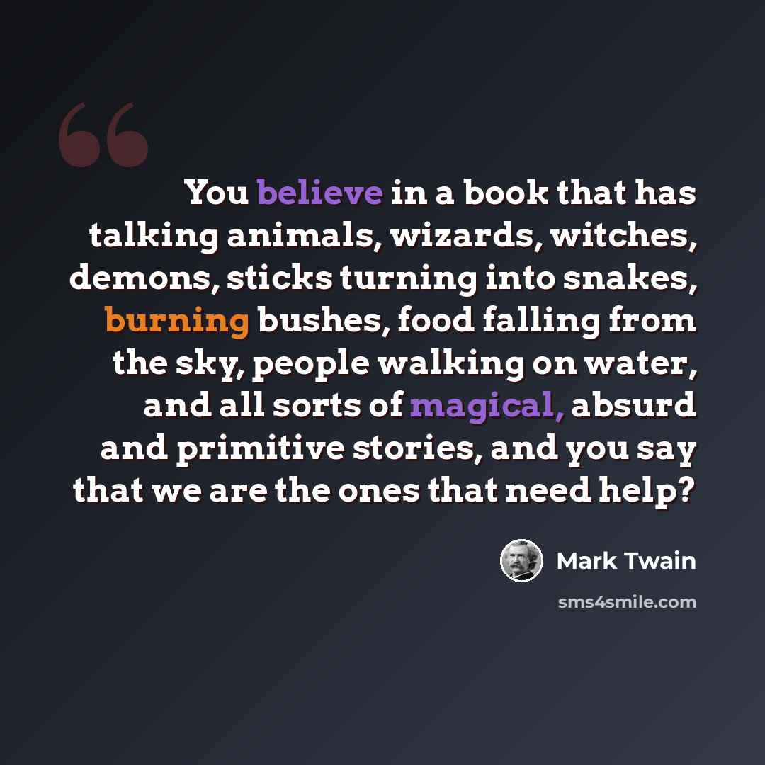 “You believe in a book that has talking animals, wizards, witches, demons, sticks turning into snakes, burning bushes, food falling from the sky, people walking on water, and all sorts of magical, absurd and primitive stories, and you say that we are the ones that need help?” quote by Mark Twain
