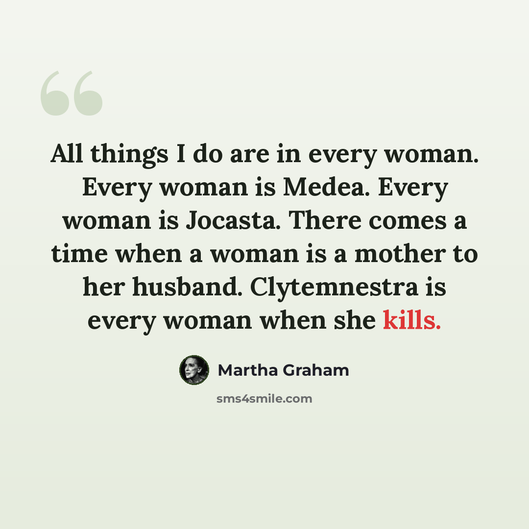 “All things I do are in every woman. Every woman is Medea. Every woman is Jocasta. There comes a time when a woman is a mother to her husband. Clytemnestra is every woman when she kills.” quote by Martha Graham