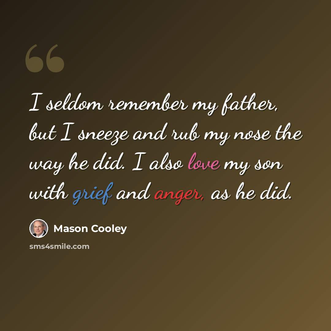 “I seldom remember my father, but I sneeze and rub my nose the way he did. I also love my son with grief and anger, as he did.” quote by Mason Cooley