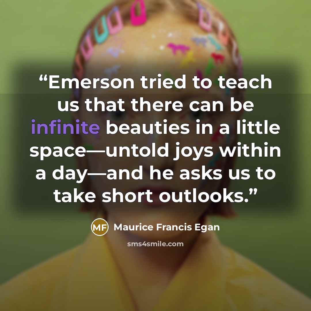“Emerson tried to teach us that there can be infinite beauties in a little space—untold joys within a day—and he asks us to take short outlooks.” quote by Maurice Francis Egan