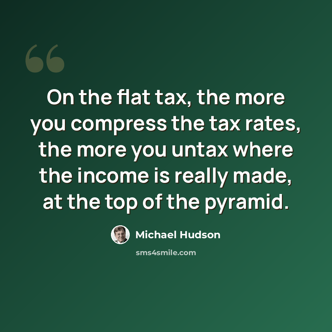 “On the flat tax, the more you compress the tax rates, the more you untax where the income is really made, at the top of the pyramid.” quote by Michael Hudson