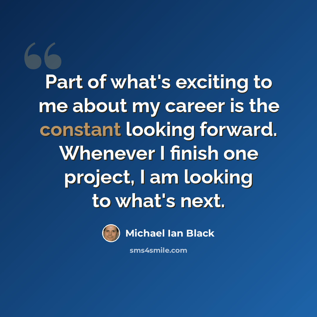 “Part of what's exciting to me about my career is the constant looking forward. Whenever I finish one project, I am looking to what's next.” quote by Michael Ian Black