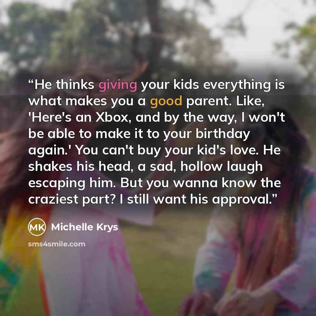 “He thinks giving your kids everything is what makes you a good parent. Like, 'Here's an Xbox, and by the way, I won't be able to make it to your birthday again.' You can't buy your kid's love. He shakes his head, a sad, hollow laugh escaping him. But you wanna know the craziest part? I still want…” quote by Michelle Krys