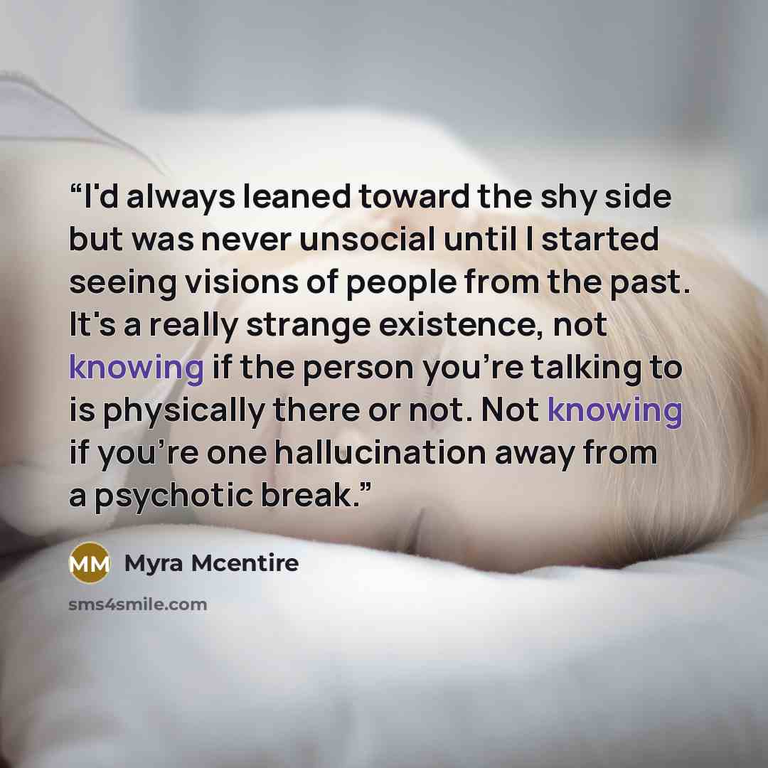 “I'd always leaned toward the shy side but was never unsocial until I started seeing visions of people from the past. It's a really strange existence, not knowing if the person you're talking to is physically there or not. Not knowing if you're one hallucination away from a psychotic break.” quote by Myra McEntire