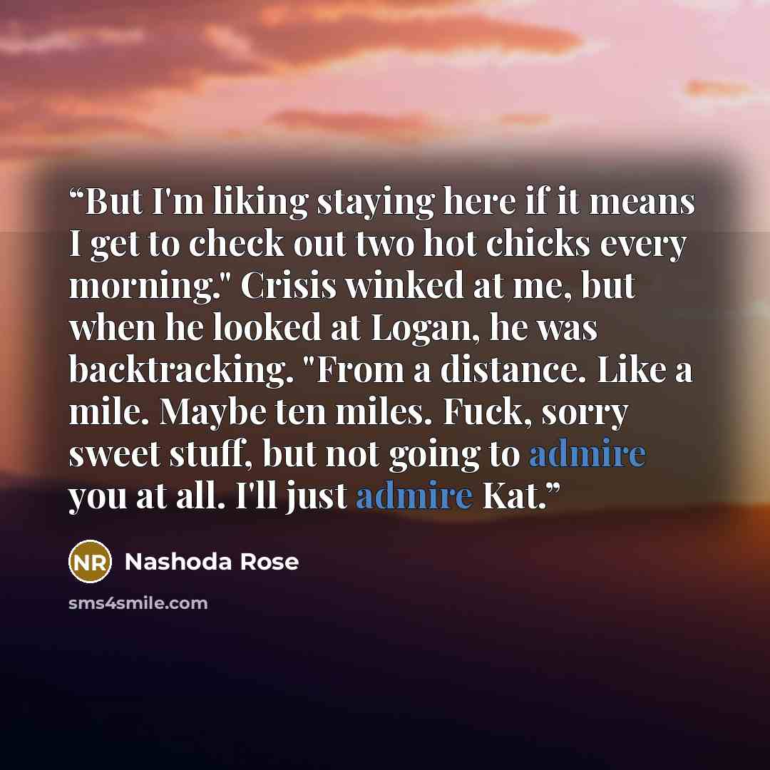 “But I'm liking staying here if it means I get to check out two hot chicks every morning." Crisis winked at me, but when he looked at Logan, he was backtracking. "From a distance. Like a mile. Maybe ten miles. Fuck, sorry sweet stuff, but not going to admire you at all. I'll just admire Kat.” quote by Nashoda Rose
