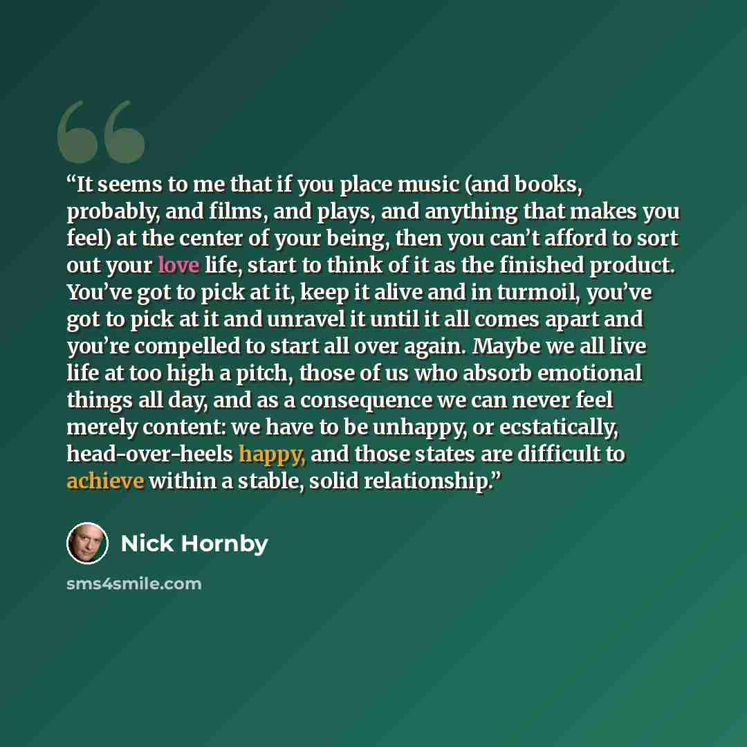 “It seems to me that if you place music (and books, probably, and films, and plays, and anything that makes you feel) at the center of your being, then you can’t afford to sort out your love life, start to think of it as the finished product. You’ve got to pick at it, keep it alive and in turmoil…” quote by Nick Hornby