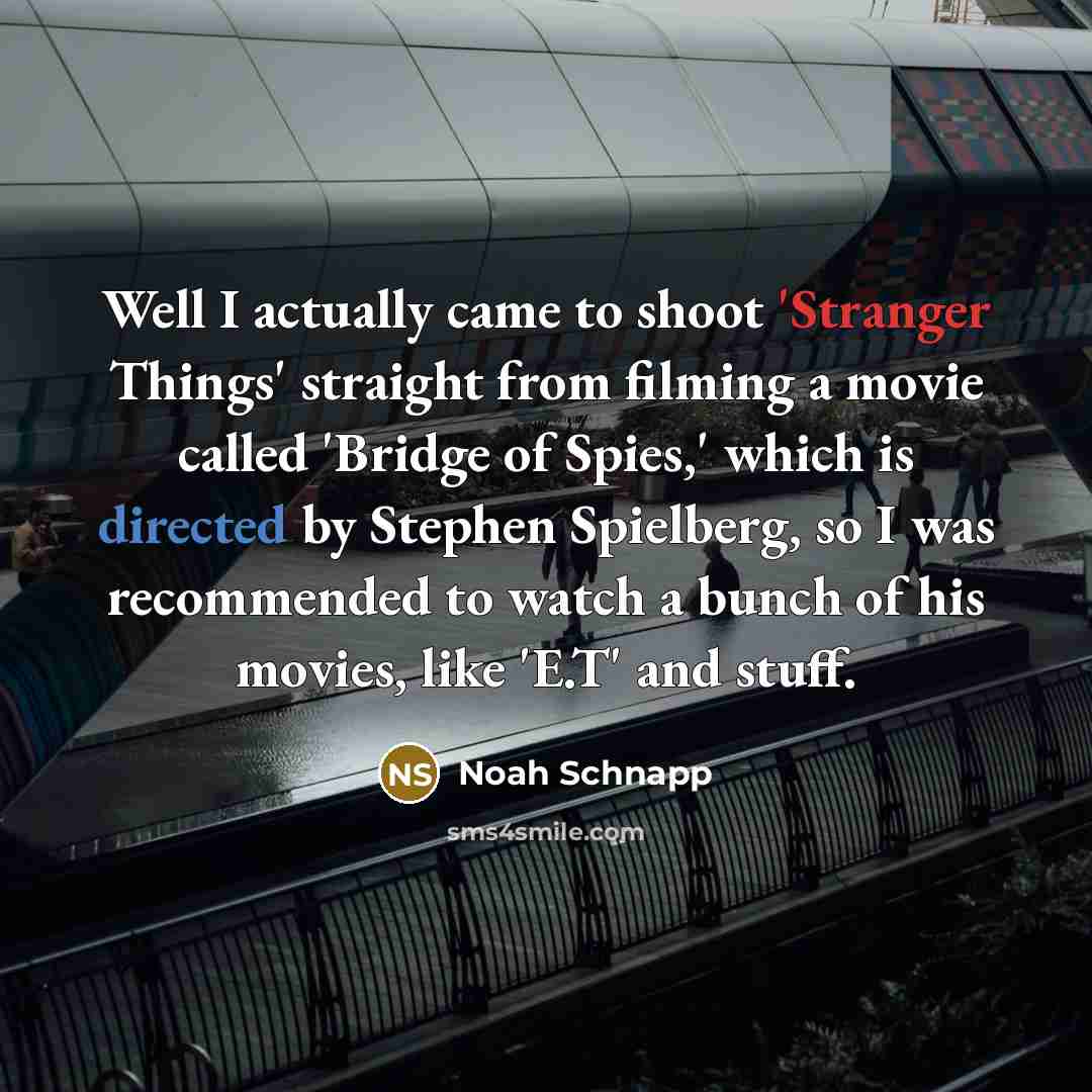 “Well I actually came to shoot 'Stranger Things' straight from filming a movie called 'Bridge of Spies,' which is directed by Stephen Spielberg, so I was recommended to watch a bunch of his movies, like 'E.T' and stuff.” quote by Noah Schnapp