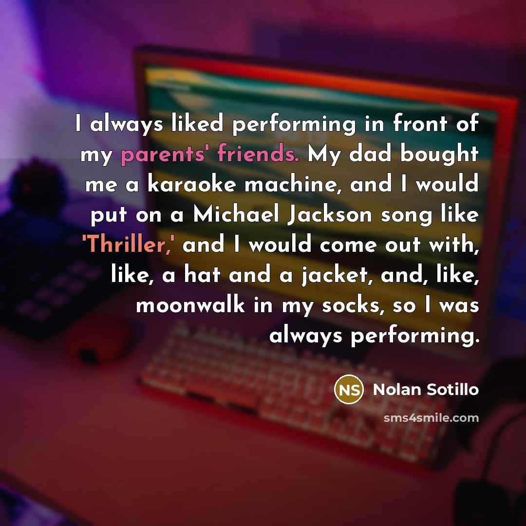 “I always liked performing in front of my parents' friends. My dad bought me a karaoke machine, and I would put on a Michael Jackson song like 'Thriller,' and I would come out with, like, a hat and a jacket, and, like, moonwalk in my socks, so I was always performing.” quote by Nolan Sotillo