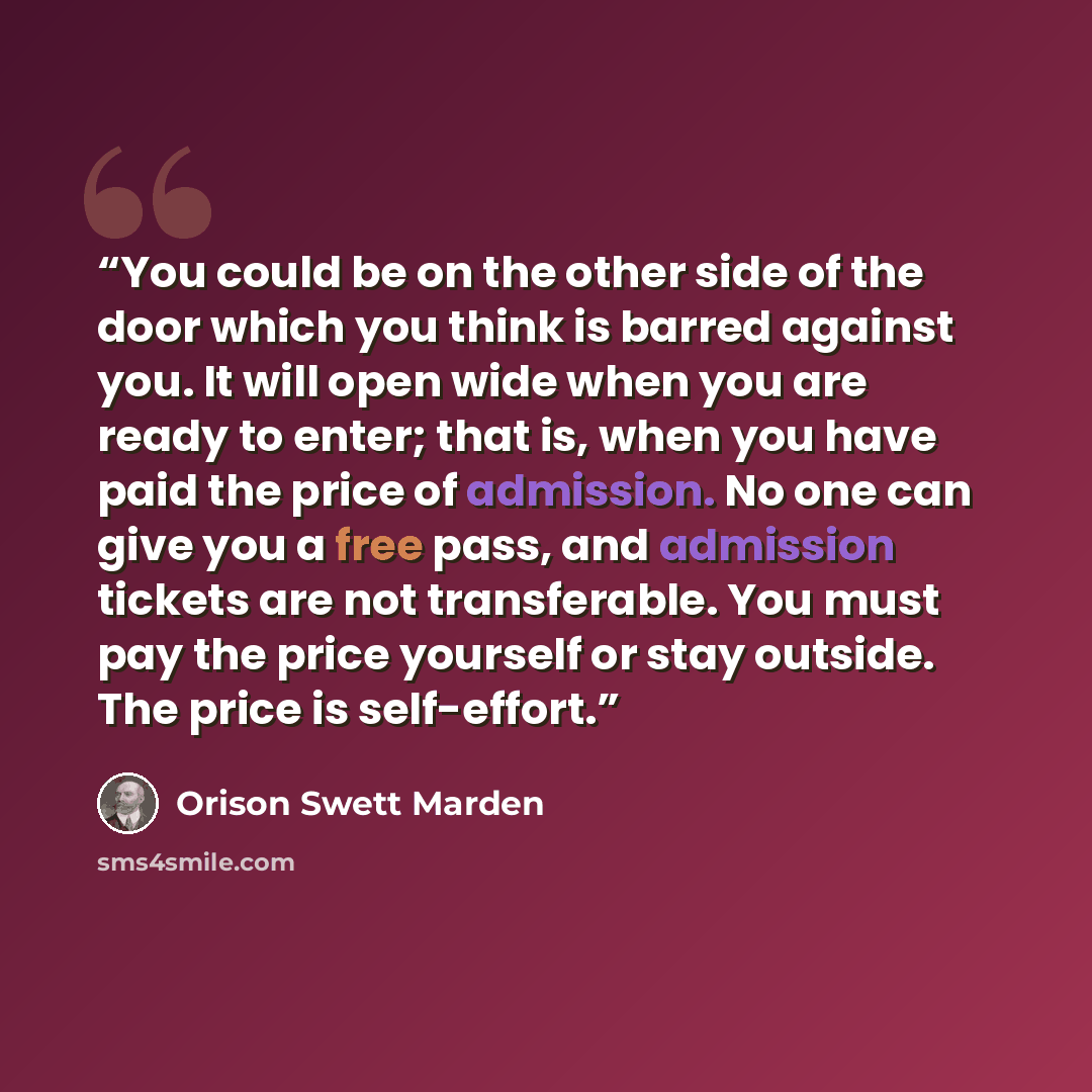 “You could be on the other side of the door which you think is barred against you. It will open wide when you are ready to enter; that is, when you have paid the price of admission. No one can give you a free pass, and admission tickets are not transferable. You must pay the price yourself or stay…” quote by Orison Swett Marden