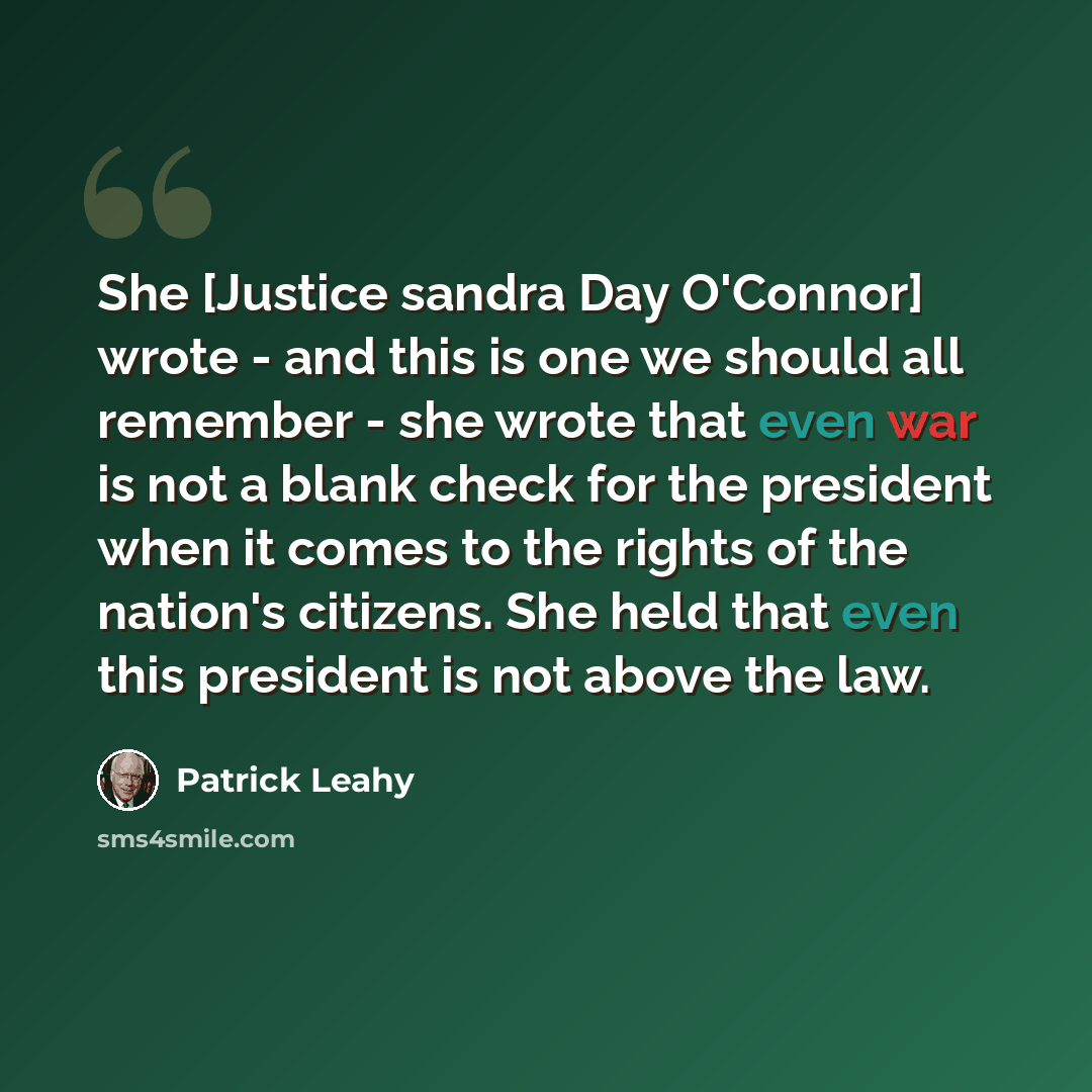 “She [Justice sandra Day O'Connor] wrote - and this is one we should all remember - she wrote that even war is not a blank check for the president when it comes to the rights of the nation's citizens. She held that even this president is not above the law.” quote by Patrick Leahy
