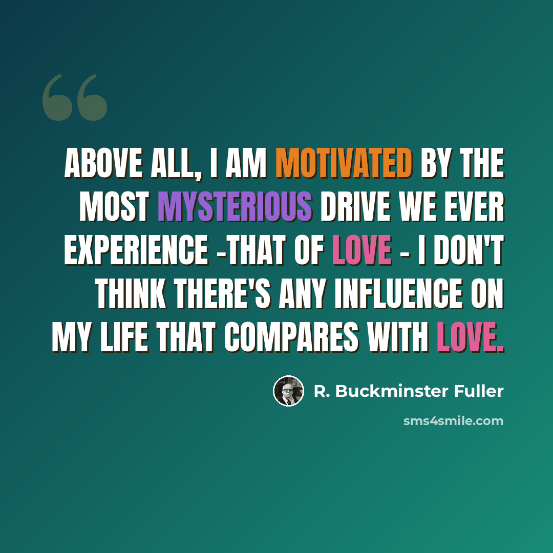“Above all, I am motivated by the most mysterious drive we ever experience -that of love - I don't think there's any influence on my life that compares with love.” quote by R. Buckminster Fuller