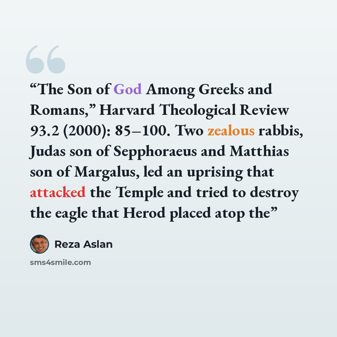 “The Son of God Among Greeks and Romans,” Harvard Theological Review 93.2 (2000): 85–100. Two zealous rabbis, Judas son of Sepphoraeus and Matthias son of Margalus, led an uprising that attacked the Temple and tried to destroy the eagle that Herod placed atop the” quote by Reza Aslan
