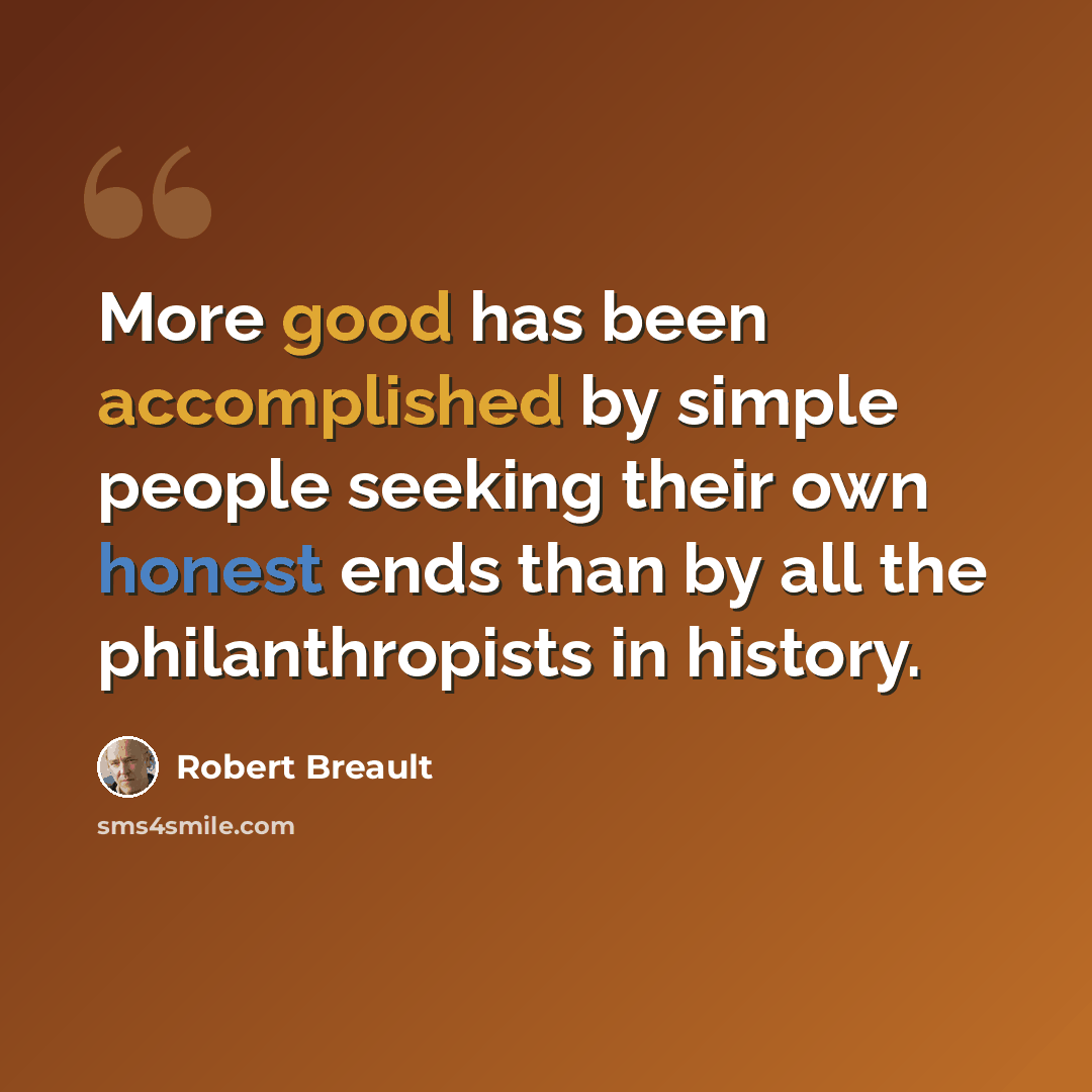 “More good has been accomplished by simple people seeking their own honest ends than by all the philanthropists in history.” quote by Robert Breault