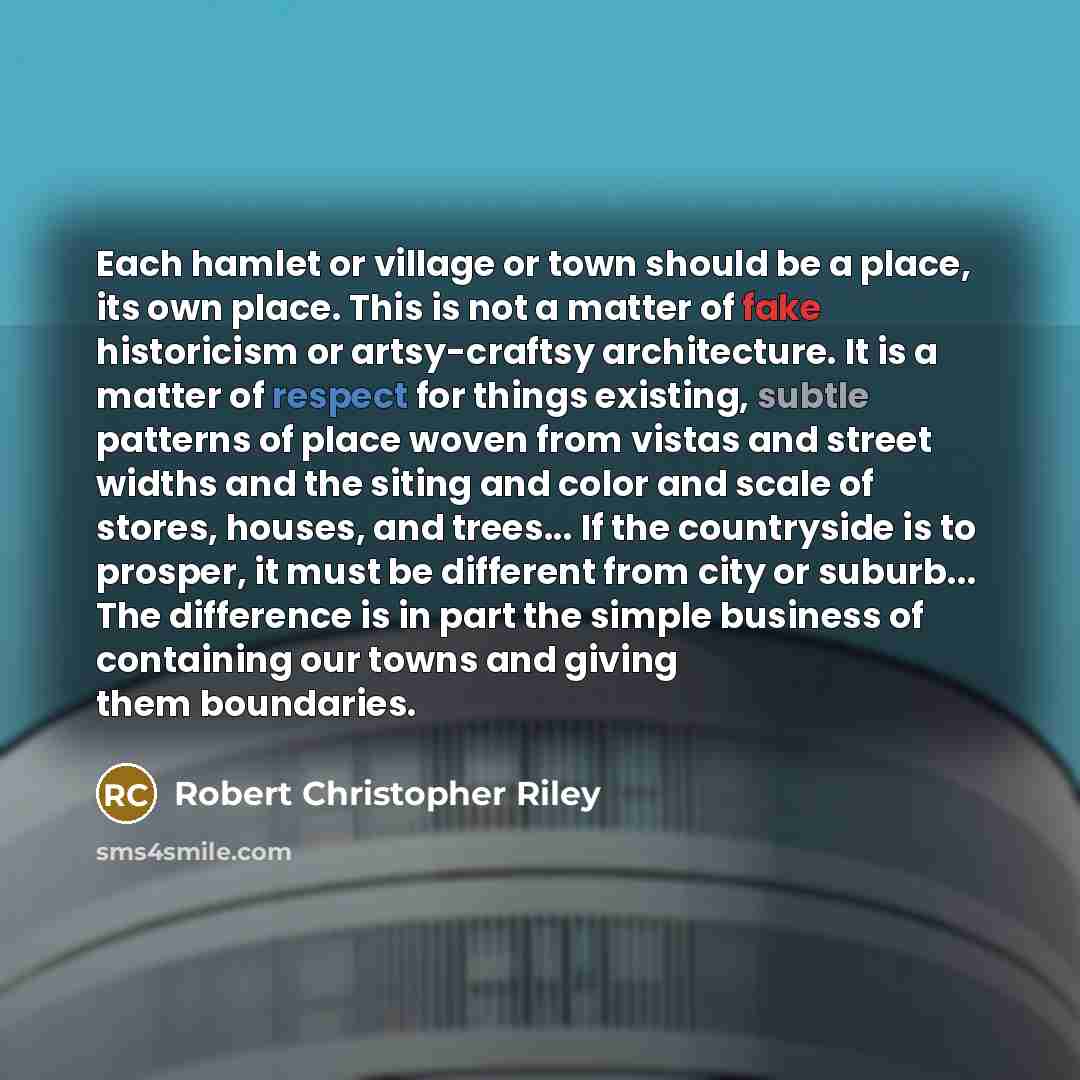 “Each hamlet or village or town should be a place, its own place. This is not a matter of fake historicism or artsy-craftsy architecture. It is a matter of respect for things existing, subtle patterns of place woven from vistas and street widths and the siting and color and scale of stores, houses…” quote by Robert Christopher Riley