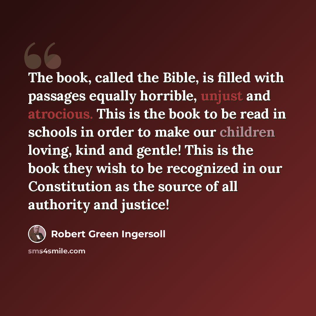 “The book, called the Bible, is filled with passages equally horrible, unjust and atrocious. This is the book to be read in schools in order to make our children loving, kind and gentle! This is the book they wish to be recognized in our Constitution as the source of all authority and justice!” quote by Robert Green Ingersoll