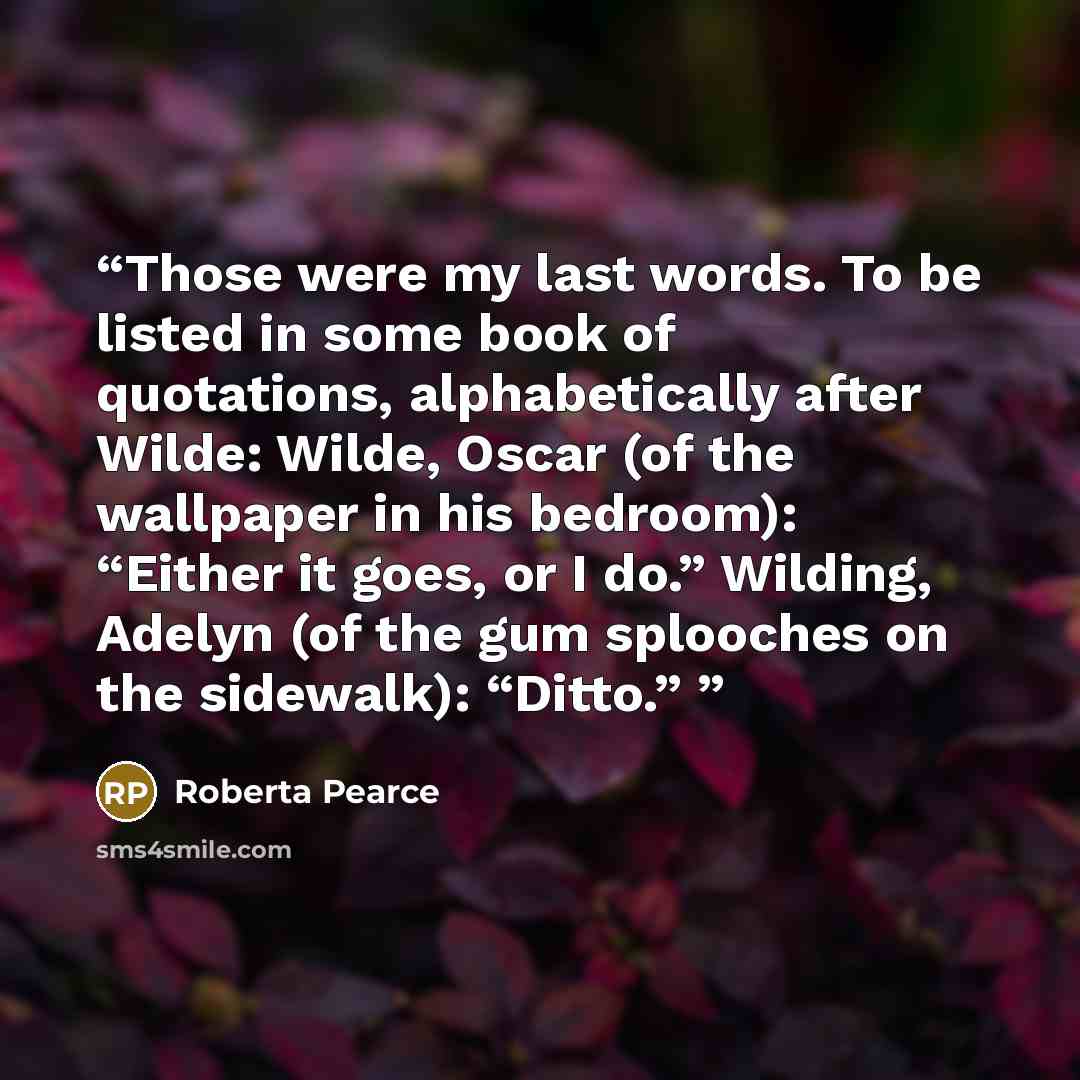 “Those were my last words. To be listed in some book of quotations, alphabetically after Wilde: Wilde, Oscar (of the wallpaper in his bedroom): “Either it goes, or I do.” Wilding, Adelyn (of the gum splooches on the sidewalk): “Ditto.”” quote by Roberta Pearce