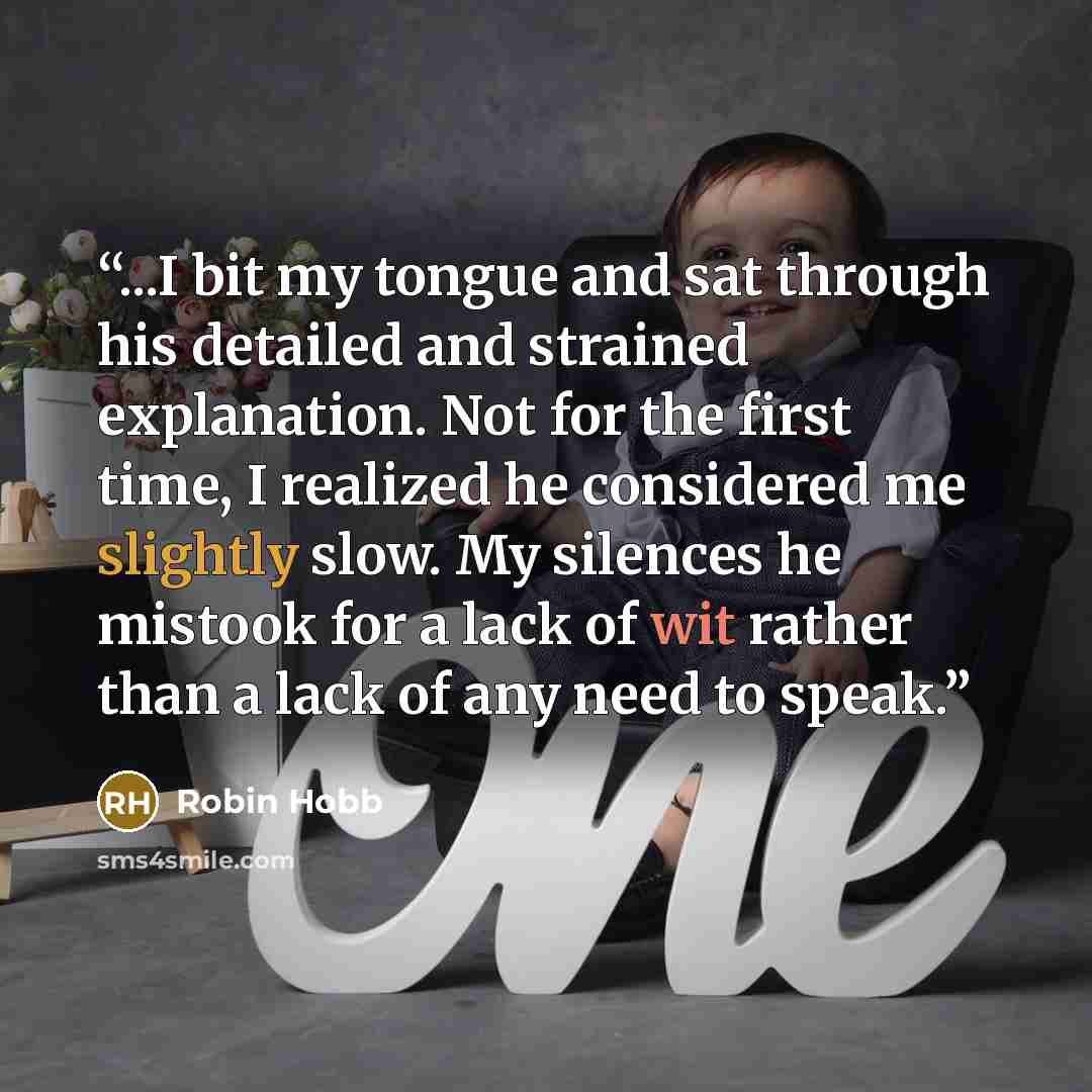 “...I bit my tongue and sat through his detailed and strained explanation. Not for the first time, I realized he considered me slightly slow. My silences he mistook for a lack of wit rather than a lack of any need to speak.” quote by Robin Hobb