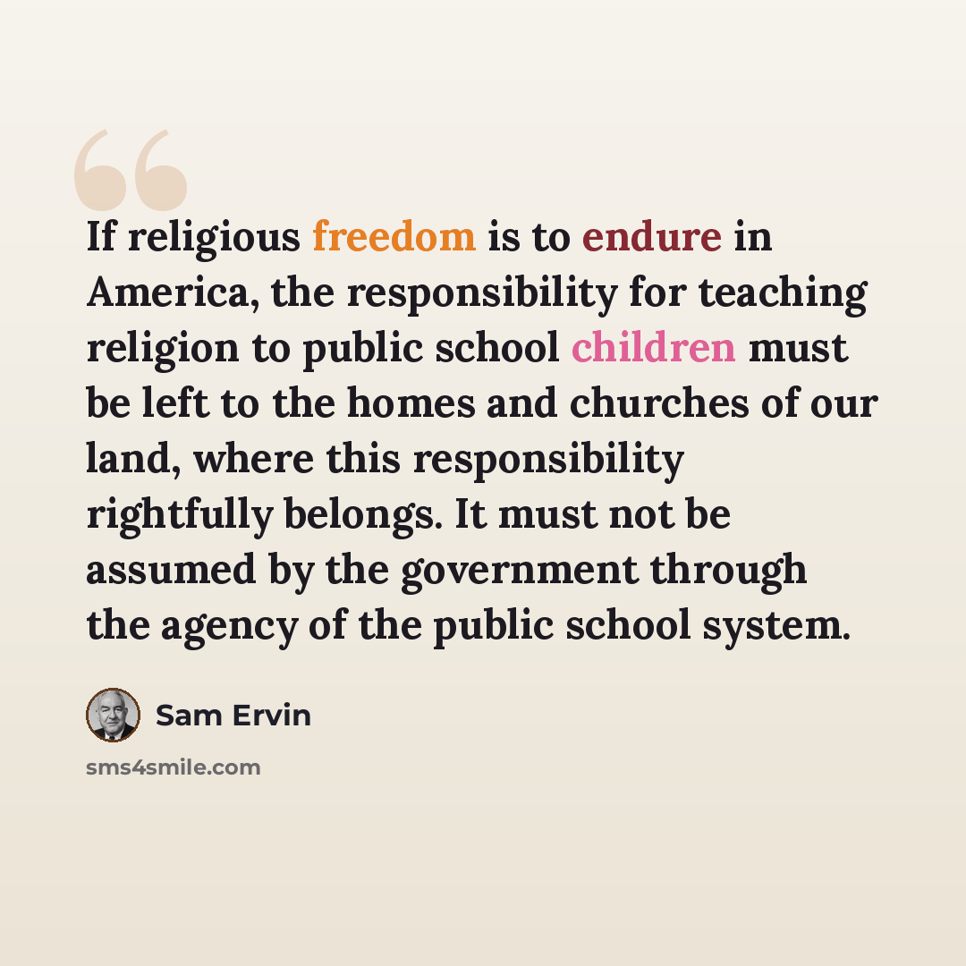 “If religious freedom is to endure in America, the responsibility for teaching religion to public school children must be left to the homes and churches of our land, where this responsibility rightfully belongs. It must not be assumed by the government through the agency of the public school system.” quote by Sam Ervin