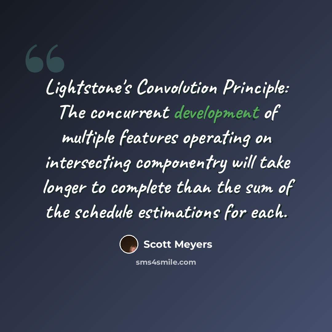 “Lightstone's Convolution Principle: The concurrent development of multiple features operating on intersecting componentry will take longer to complete than the sum of the schedule estimations for each.” quote by Scott Meyers