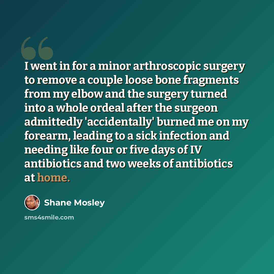 “I went in for a minor arthroscopic surgery to remove a couple loose bone fragments from my elbow and the surgery turned into a whole ordeal after the surgeon admittedly 'accidentally' burned me on my forearm, leading to a sick infection and needing like four or five days of IV antibiotics and two…” quote by Shane Mosley