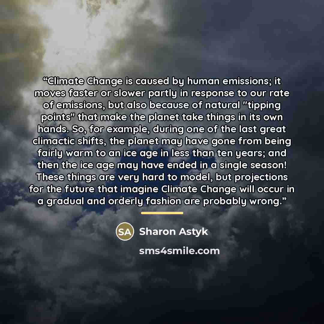 “Climate Change is caused by human emissions; it moves faster or slower partly in response to our rate of emissions, but also because of natural "tipping points" that make the planet take things in its own hands. So, for example, during one of the last great climactic shifts, the planet may have…” quote by Sharon Astyk