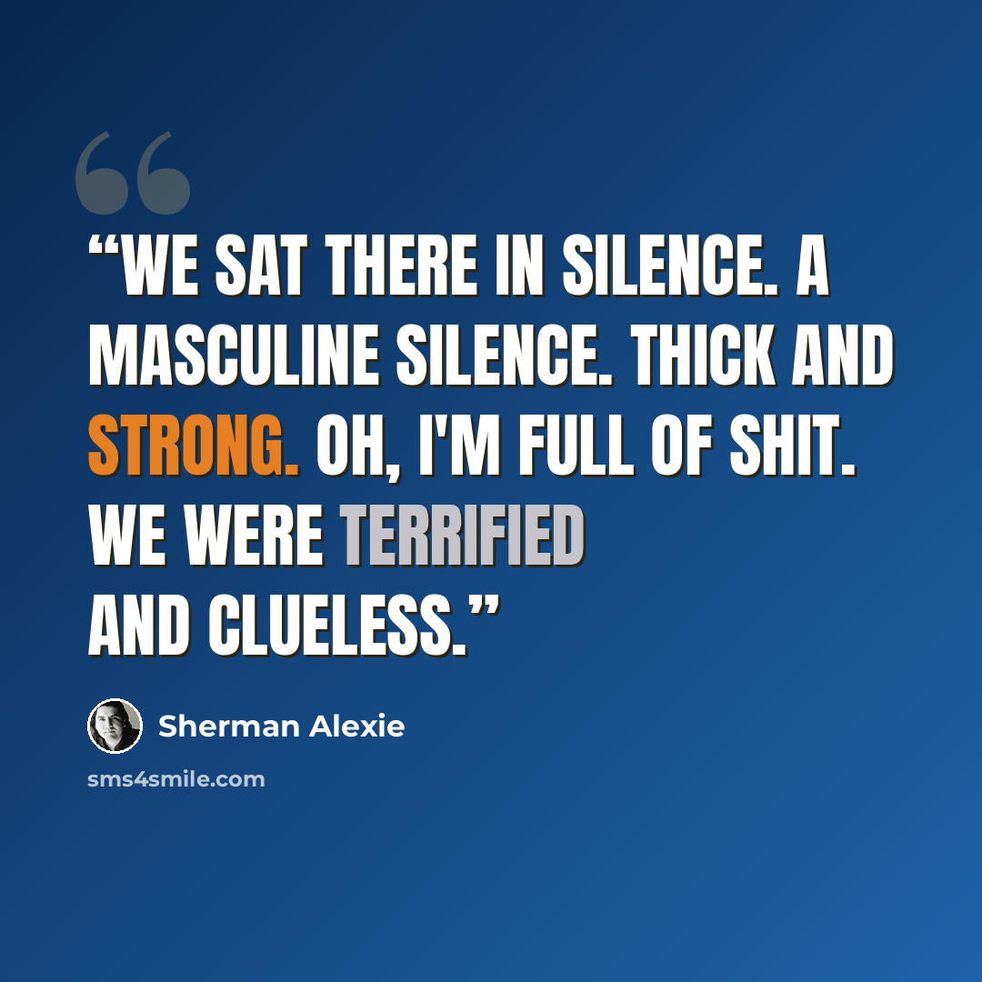 “We sat there in silence. A masculine silence. Thick and strong. Oh, I'm full of shit. We were terrified and clueless.” quote by Sherman Alexie