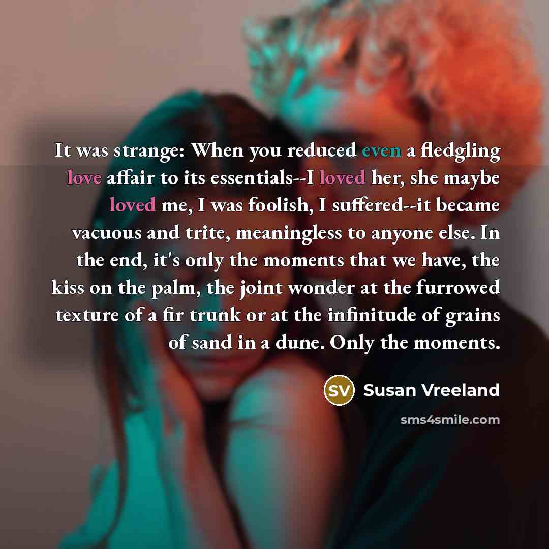 “It was strange: When you reduced even a fledgling love affair to its essentials--I loved her, she maybe loved me, I was foolish, I suffered--it became vacuous and trite, meaningless to anyone else. In the end, it's only the moments that we have, the kiss on the palm, the joint wonder at the…” quote by Susan Vreeland